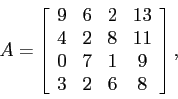 \begin{displaymath}
A=
\left[
\begin{array}{cccc}
9 & 6 & 2& 13\\
4 & 2 & 8&11 \\
0 & 7 & 1& 9 \\
3 & 2 & 6& 8 \\
\end{array} \right],
\end{displaymath}