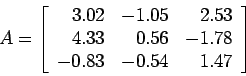 \begin{displaymath}
A=\left[
\begin{array}{rrr}
3.02 & -1.05 & 2.53 \\
4.33 & 0.56 &-1.78 \\
-0.83 &-0.54 & 1.47\\
\end{array} \right]
\end{displaymath}